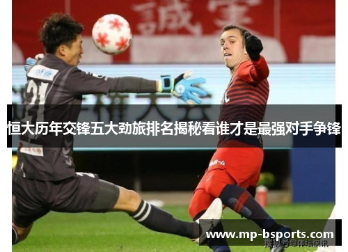 恒大历年交锋五大劲旅排名揭秘看谁才是最强对手争锋 恒大历年交锋五大劲旅排名揭秘看谁才是最强对手争锋