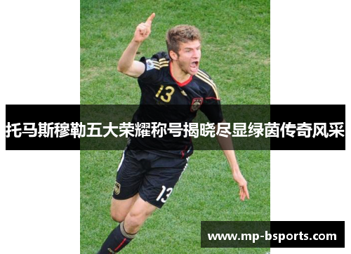 托马斯穆勒五大荣耀称号揭晓尽显绿茵传奇风采