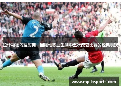拉什福德闪耀时刻:回顾他职业生涯中五次改变比赛的经典表现 拉什福德闪耀时刻:回顾他职业生涯中五次改变比赛的经典表现