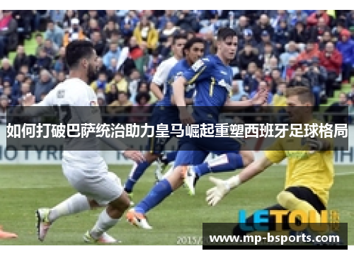 如何打破巴萨统治助力皇马崛起重塑西班牙足球格局