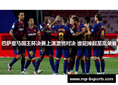 巴萨皇马国王杯决赛上演激情对决 谁能捧起至高荣誉