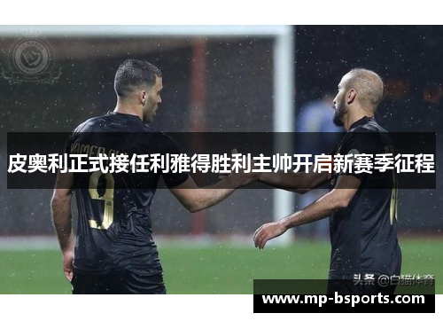 皮奥利正式接任利雅得胜利主帅开启新赛季征程