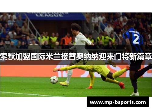 索默加盟国际米兰接替奥纳纳迎来门将新篇章 索默加盟国际米兰接替奥纳纳迎来门将新篇章