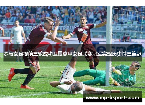 罗马女足提前三轮成功卫冕意甲女足联赛冠军实现历史性三连冠 罗马女足提前三轮成功卫冕意甲女足联赛冠军实现历史性三连冠