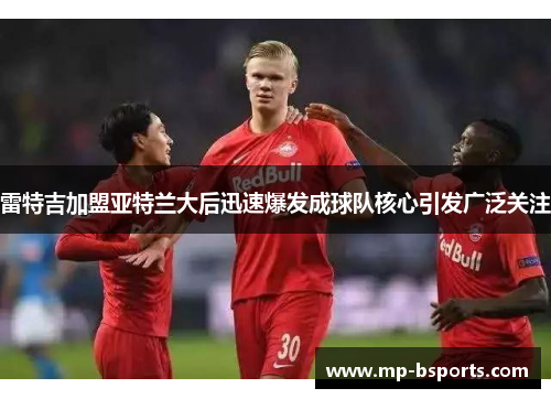 雷特吉加盟亚特兰大后迅速爆发成球队核心引发广泛关注 雷特吉加盟亚特兰大后迅速爆发成球队核心引发广泛关注