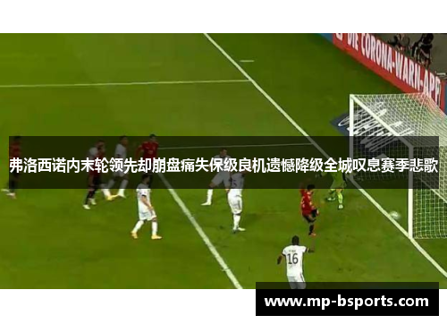 弗洛西诺内末轮领先却崩盘痛失保级良机遗憾降级全城叹息赛季悲歌 弗洛西诺内末轮领先却崩盘痛失保级良机遗憾降级全城叹息赛季悲歌