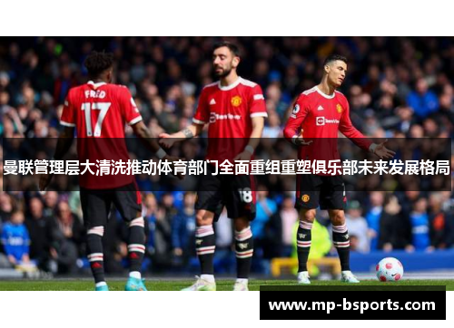 曼联管理层大清洗推动体育部门全面重组重塑俱乐部未来发展格局 曼联管理层大清洗推动体育部门全面重组重塑俱乐部未来发展格局
